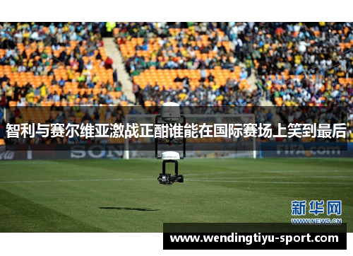 智利与赛尔维亚激战正酣谁能在国际赛场上笑到最后